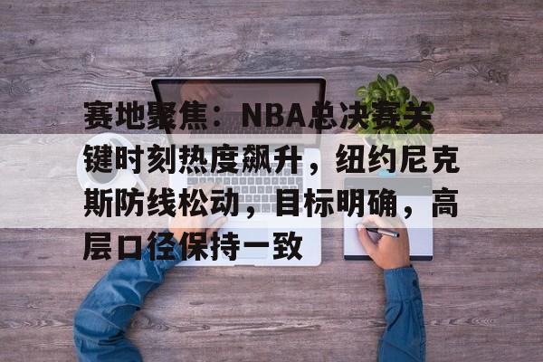 关于赛地聚焦:NBA总决赛关键时刻热度飙升,纽约尼克斯防线松动,目标明确,高层口径保持一致的信息 关于赛地聚焦:NBA总决赛关键时刻热度飙升,纽约尼克斯防线松动,目标明确,高层口径保持一致的信息